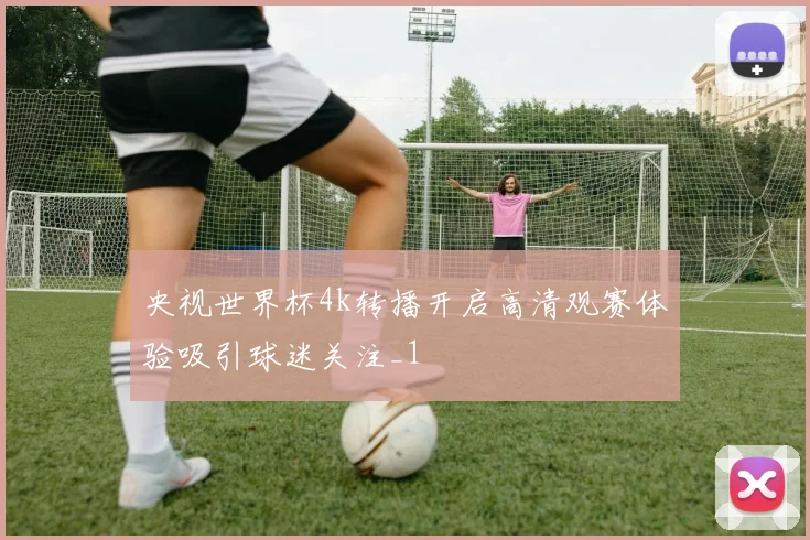 央视世界杯4k转播开启高清观赛体验吸引球迷关注_1