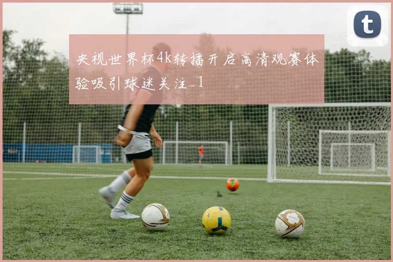 央视世界杯4k转播开启高清观赛体验吸引球迷关注_1