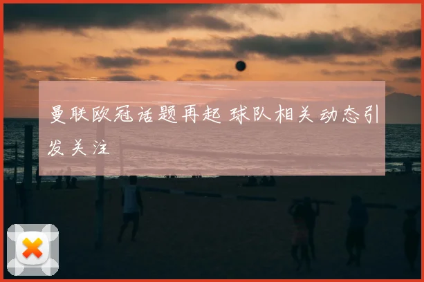 曼联欧冠话题再起 球队相关动态引发关注