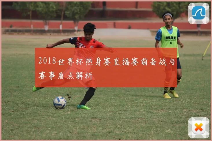 2018世界杯热身赛直播赛前备战与赛事看点解析