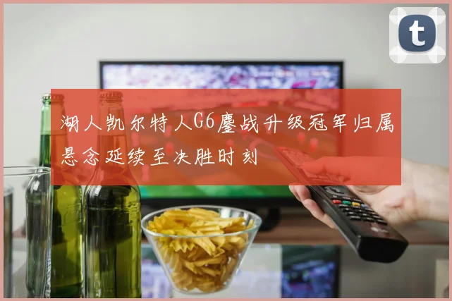 湖人凯尔特人G6鏖战升级冠军归属悬念延续至决胜时刻