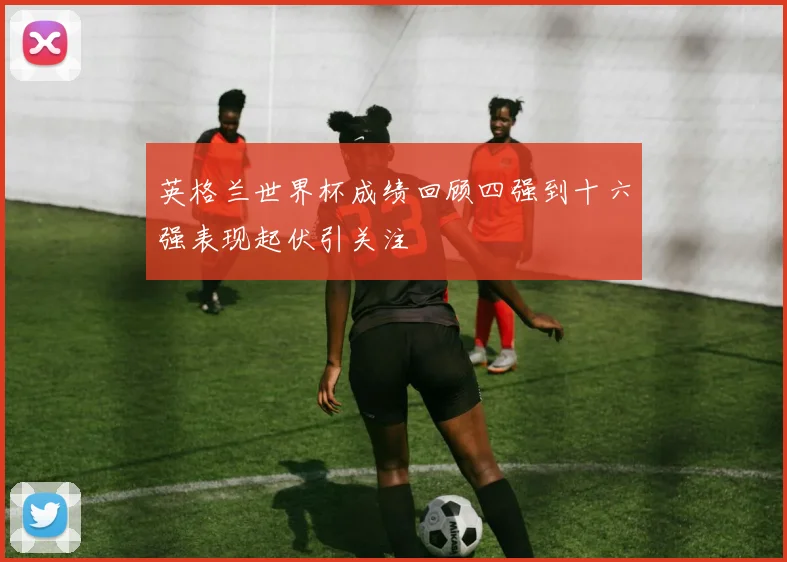 英格兰世界杯成绩回顾四强到十六强表现起伏引关注
