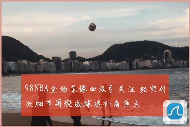 98NBA全场录像回放引关注 经典对决细节再现成球迷补看焦点
