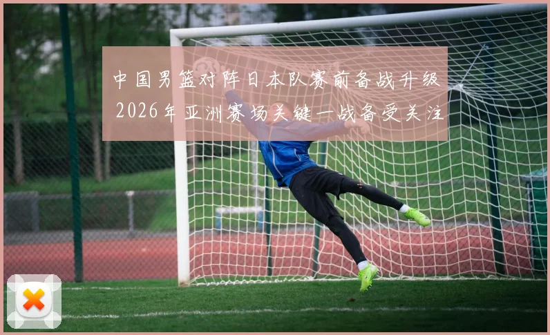 中国男篮对阵日本队赛前备战升级 2026年亚洲赛场关键一战备受关注