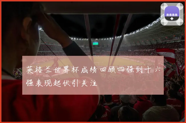 英格兰世界杯成绩回顾四强到十六强表现起伏引关注
