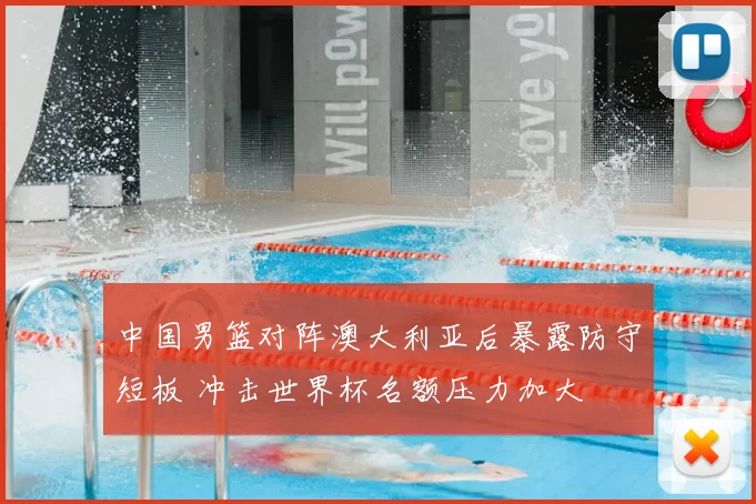 中国男篮对阵澳大利亚后暴露防守短板 冲击世界杯名额压力加大