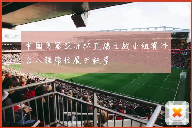 中国男篮亚洲杯直播出战小组赛冲击八强席位展开较量