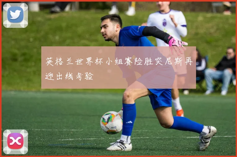 英格兰世界杯小组赛险胜突尼斯再迎出线考验
