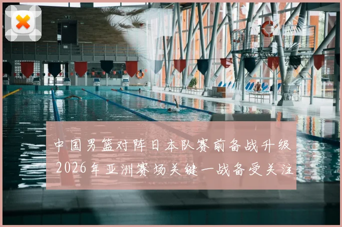 中国男篮对阵日本队赛前备战升级 2026年亚洲赛场关键一战备受关注
