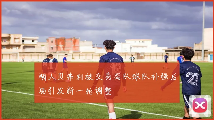 湖人贝弗利被交易离队球队补强后场引发新一轮调整