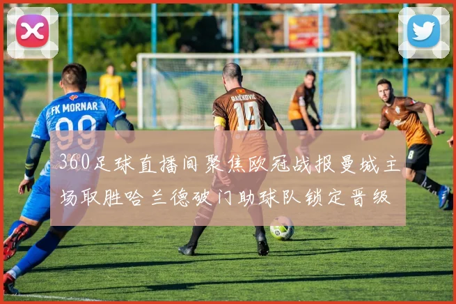 360足球直播间聚焦欧冠战报曼城主场取胜哈兰德破门助球队锁定晋级主动权