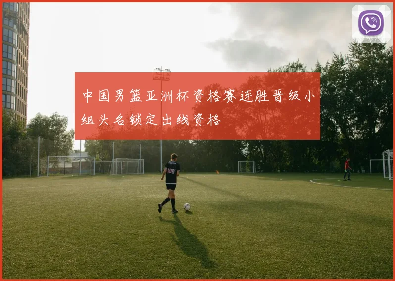 中国男篮亚洲杯资格赛连胜晋级小组头名锁定出线资格