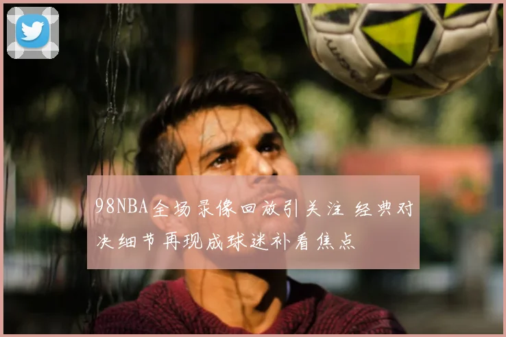 98NBA全场录像回放引关注 经典对决细节再现成球迷补看焦点