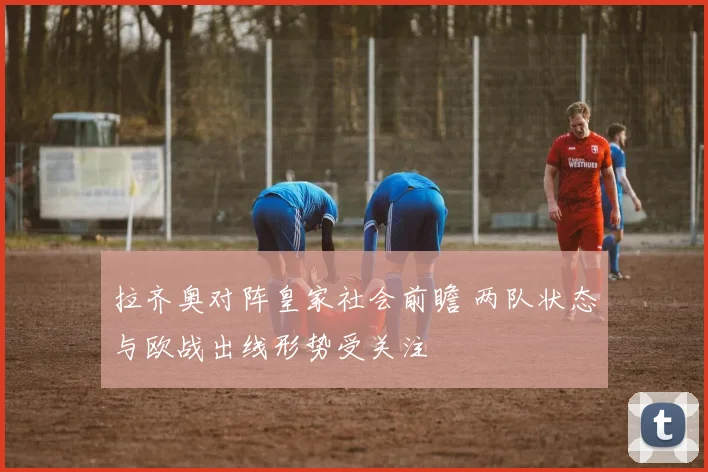 拉齐奥对阵皇家社会前瞻 两队状态与欧战出线形势受关注