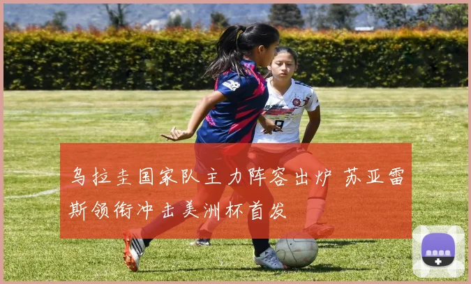 乌拉圭国家队主力阵容出炉 苏亚雷斯领衔冲击美洲杯首发