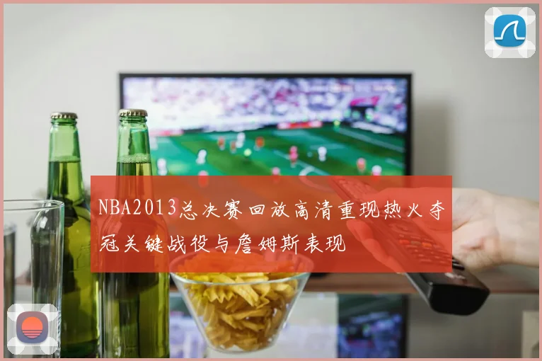 NBA2013总决赛回放高清重现热火夺冠关键战役与詹姆斯表现