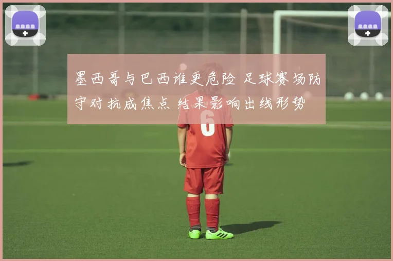 墨西哥与巴西谁更危险 足球赛场防守对抗成焦点 结果影响出线形势