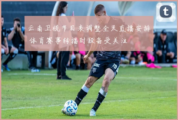 云南卫视节目表调整全天直播安排 体育赛事转播时段备受关注