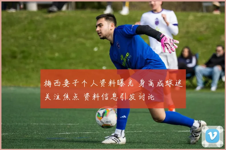 梅西妻子个人资料曝光 身高成球迷关注焦点 资料信息引发讨论