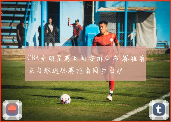 CBA全明星赛时间安排公布 赛程看点与球迷观赛指南同步出炉